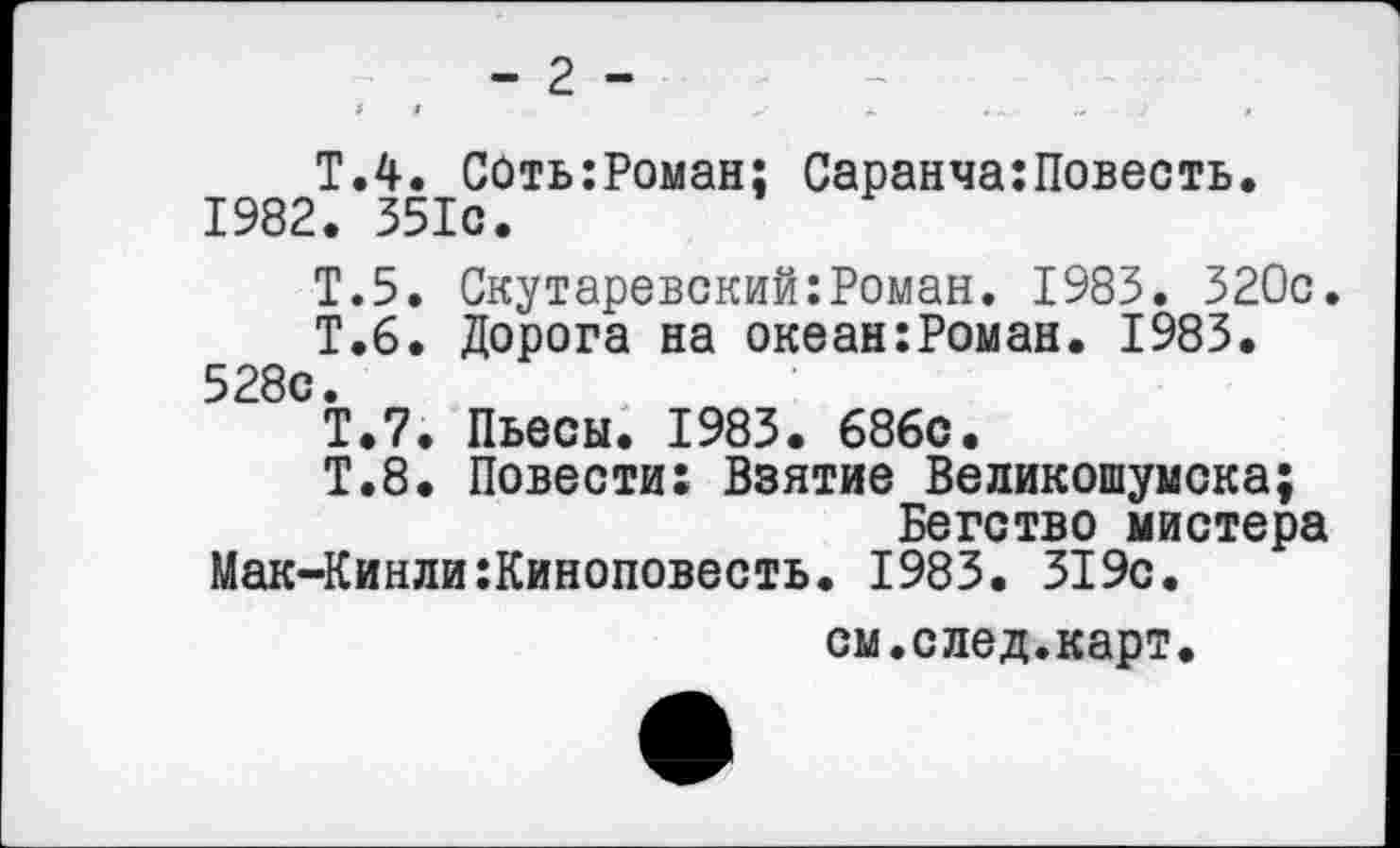 ﻿- 2 -9	9	Ж	*~4
Т.4. СОть:Роман; Саранча:Повесть. 1982. 351с.
Т.5. Скутаревский:Роман. 1983. 320с.
Т.6. Дорога на океан:Роман. 1983. 528с.
Т.7. Пьесы. 1983. 686с.
Т.8. Повести: Взятие Великошумска;
Бегство мистера
Мак-Кинли:Киноповесть. 1983. 319с.
см.след.карт.